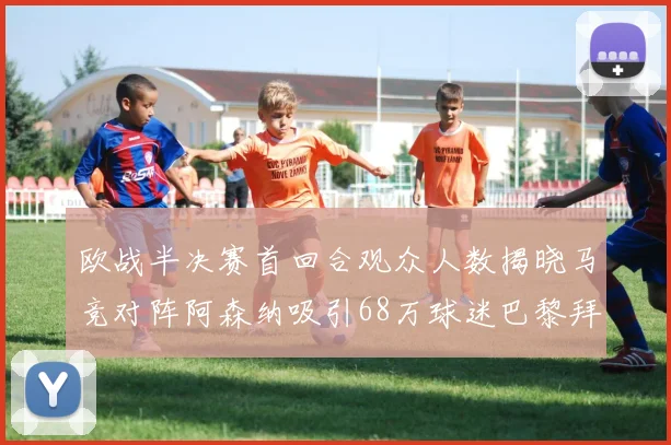 欧战半决赛首回合观众人数揭晓马竞对阵阿森纳吸引68万球迷巴黎拜仁紧随其后