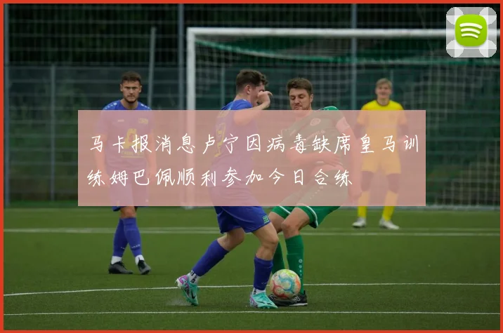 马卡报消息卢宁因病毒缺席皇马训练姆巴佩顺利参加今日合练