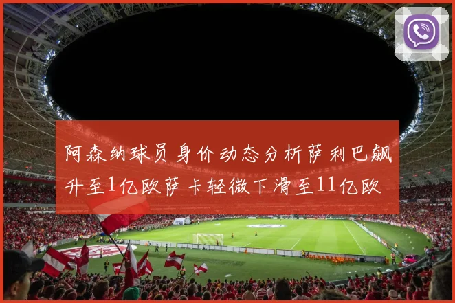 阿森纳球员身价动态分析萨利巴飙升至1亿欧萨卡轻微下滑至11亿欧