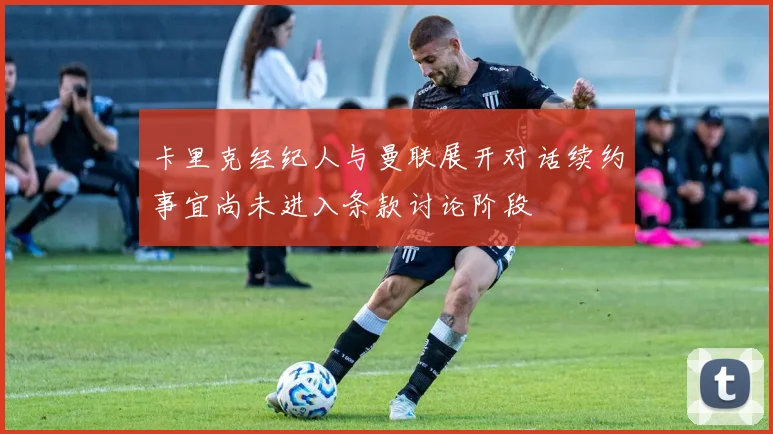 卡里克经纪人与曼联展开对话续约事宜尚未进入条款讨论阶段
