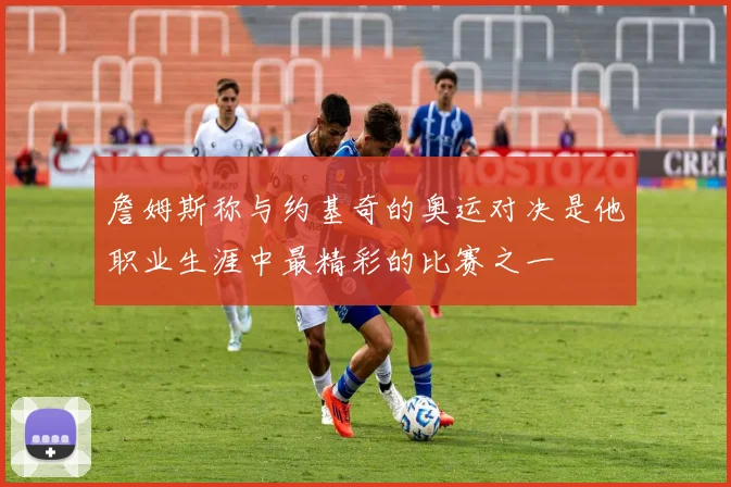 詹姆斯称与约基奇的奥运对决是他职业生涯中最精彩的比赛之一