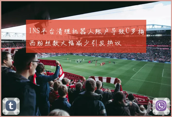 INS平台清理机器人账户导致C罗梅西粉丝数大幅减少引发热议