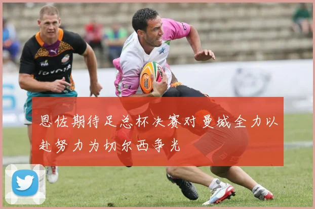 恩佐期待足总杯决赛对曼城全力以赴努力为切尔西争光